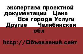 экспертиза проектной документации › Цена ­ 10 000 - Все города Услуги » Другие   . Челябинская обл.